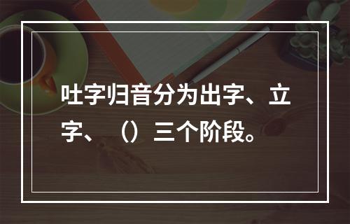 吐字归音分为出字、立字、（）三个阶段。