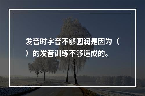 发音时字音不够圆润是因为（）的发音训练不够造成的。