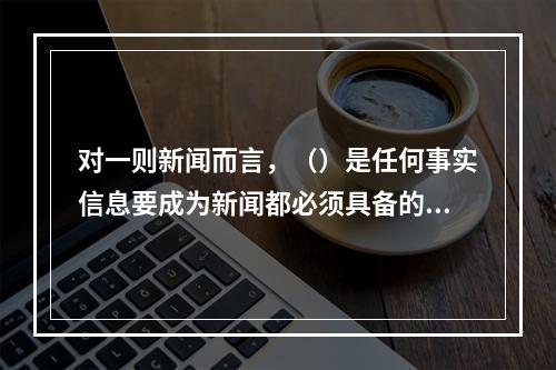 对一则新闻而言，（）是任何事实信息要成为新闻都必须具备的那些