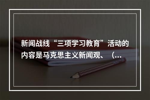 新闻战线“三项学习教育”活动的内容是马克思主义新闻观、（）、