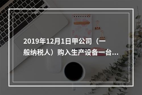 2019年12月1日甲公司（一般纳税人）购入生产设备一台，支