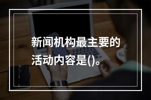 新闻机构最主要的活动内容是()。