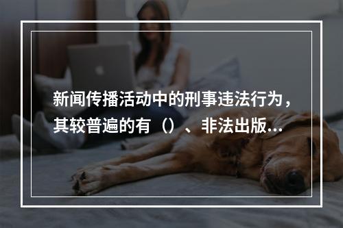 新闻传播活动中的刑事违法行为，其较普遍的有（）、非法出版罪等