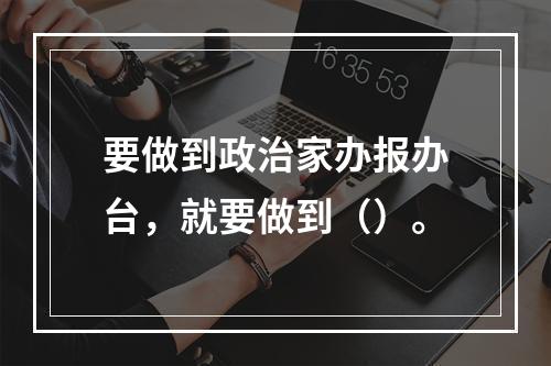 要做到政治家办报办台，就要做到（）。