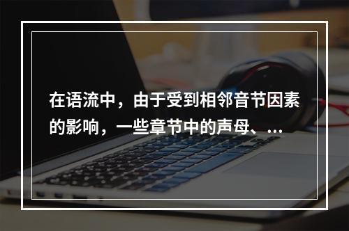 在语流中，由于受到相邻音节因素的影响，一些章节中的声母、韵母