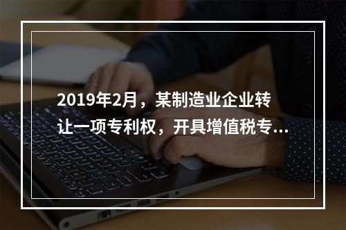 2019年2月，某制造业企业转让一项专利权，开具增值税专用发