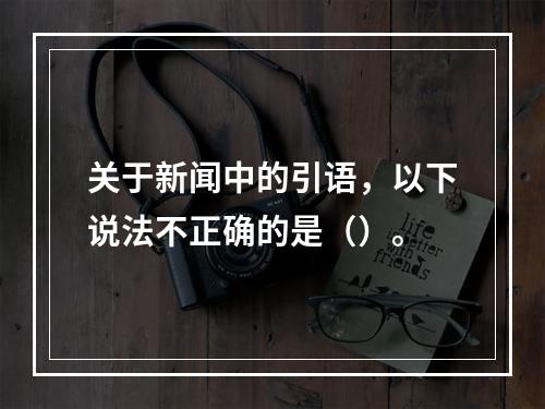 关于新闻中的引语，以下说法不正确的是（）。