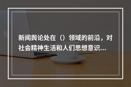 新闻舆论处在（）领域的前沿，对社会精神生活和人们思想意识有着