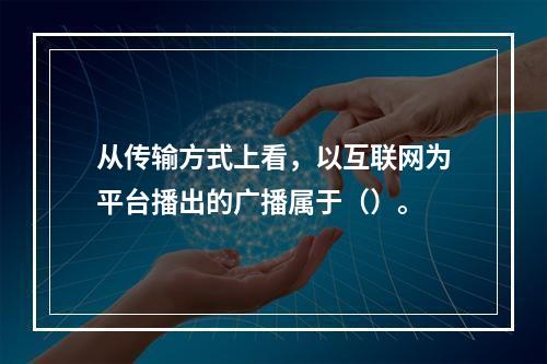 从传输方式上看，以互联网为平台播出的广播属于（）。