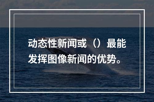 动态性新闻或（）最能发挥图像新闻的优势。