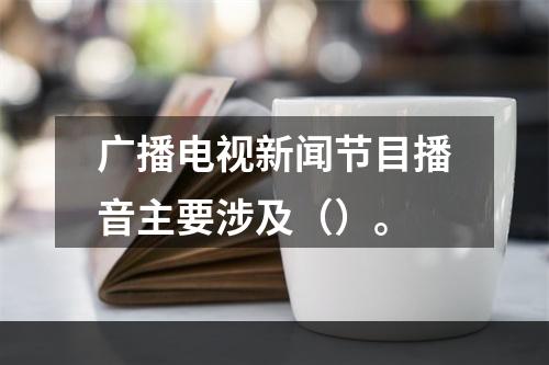 广播电视新闻节目播音主要涉及（）。