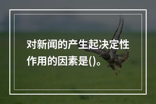 对新闻的产生起决定性作用的因素是()。