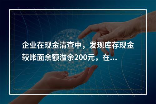 企业在现金清查中，发现库存现金较账面余额溢余200元，在未经