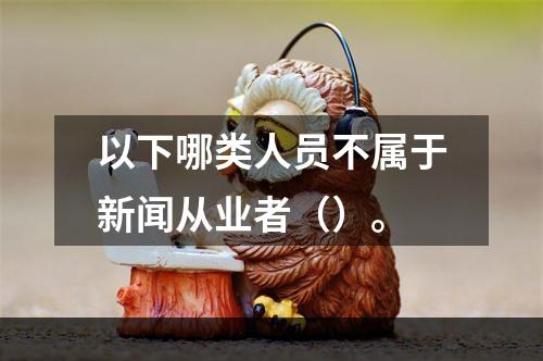 以下哪类人员不属于新闻从业者（）。