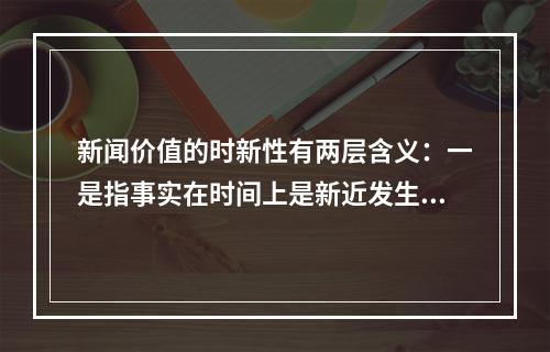 新闻价值的时新性有两层含义：一是指事实在时间上是新近发生的，