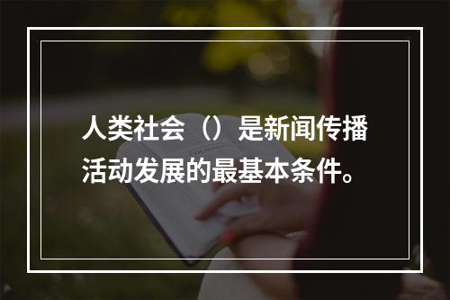 人类社会（）是新闻传播活动发展的最基本条件。