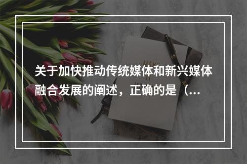 关于加快推动传统媒体和新兴媒体融合发展的阐述，正确的是（）。