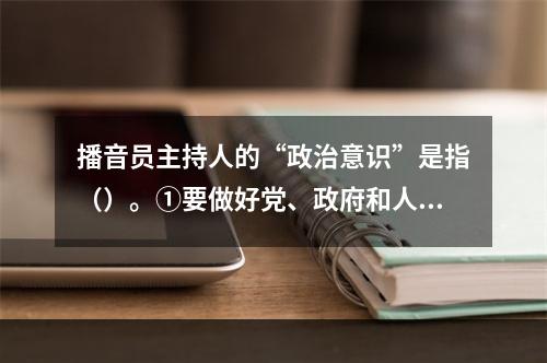 播音员主持人的“政治意识”是指（）。①要做好党、政府和人民的