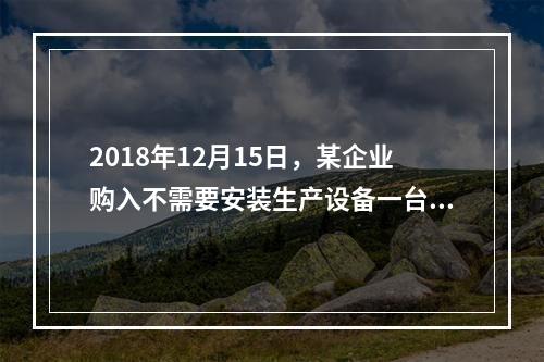 2018年12月15日，某企业购入不需要安装生产设备一台，原