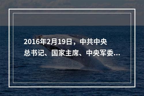 2016年2月19日，中共中央总书记、国家主席、中央军委主席