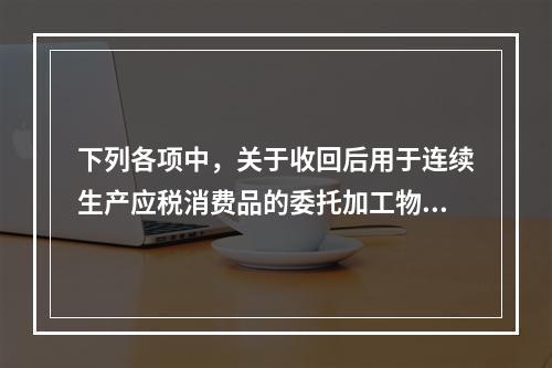 下列各项中，关于收回后用于连续生产应税消费品的委托加工物资