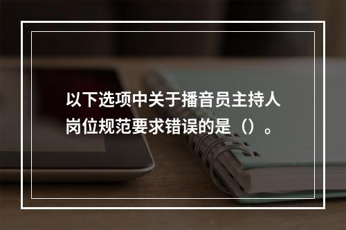 以下选项中关于播音员主持人岗位规范要求错误的是（）。