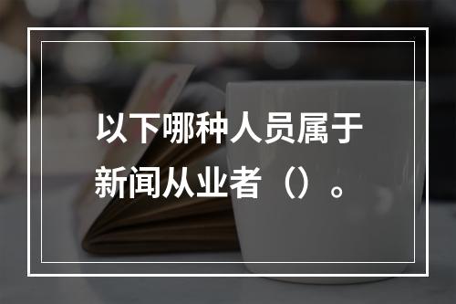 以下哪种人员属于新闻从业者（）。