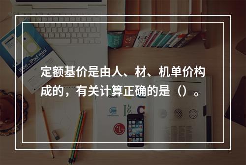 定额基价是由人、材、机单价构成的，有关计算正确的是（）。