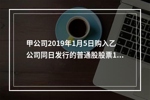 甲公司2019年1月5日购入乙公司同日发行的普通股股票100