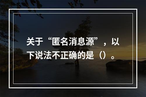 关于“匿名消息源”，以下说法不正确的是（）。