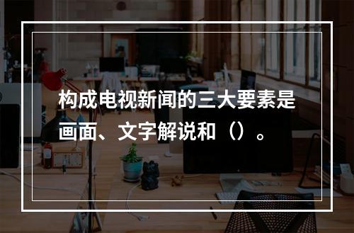 构成电视新闻的三大要素是画面、文字解说和（）。