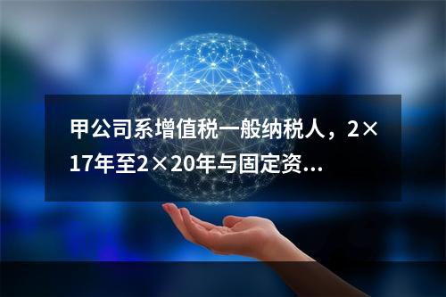 甲公司系增值税一般纳税人，2×17年至2×20年与固定资产业