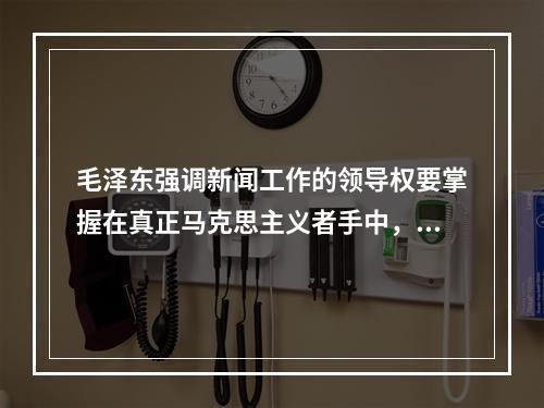 毛泽东强调新闻工作的领导权要掌握在真正马克思主义者手中，他的