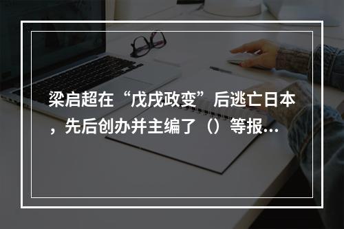 梁启超在“戊戌政变”后逃亡日本，先后创办并主编了（）等报刊，