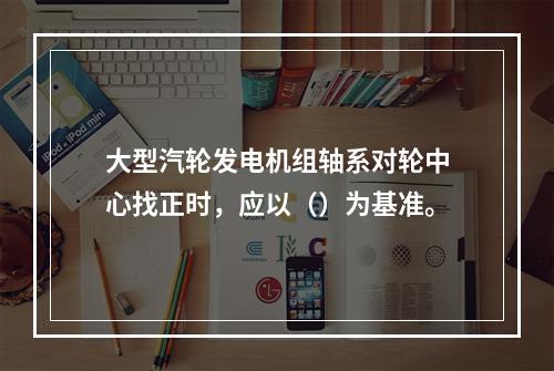 大型汽轮发电机组轴系对轮中心找正时，应以（）为基准。