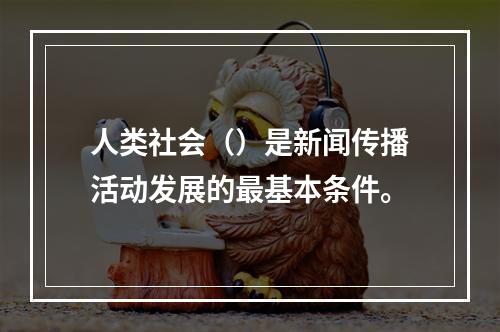 人类社会（）是新闻传播活动发展的最基本条件。