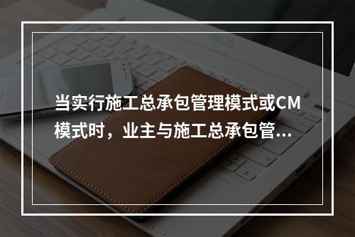 当实行施工总承包管理模式或CM模式时，业主与施工总承包管理单