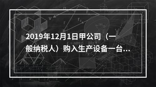 2019年12月1日甲公司（一般纳税人）购入生产设备一台，支