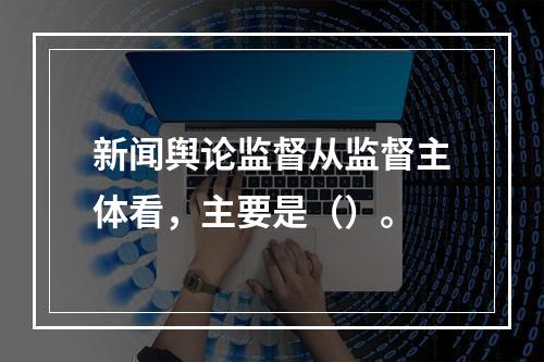 新闻舆论监督从监督主体看，主要是（）。