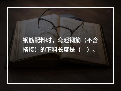 钢筋配料时，弯起钢筋（不含搭接）的下料长度是（　）。