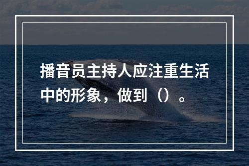 播音员主持人应注重生活中的形象，做到（）。