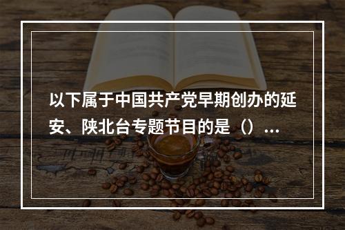 以下属于中国共产党早期创办的延安、陕北台专题节目的是（）。