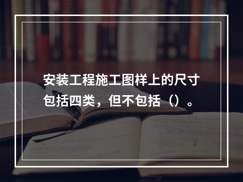 安装工程施工图样上的尺寸包括四类，但不包括（）。