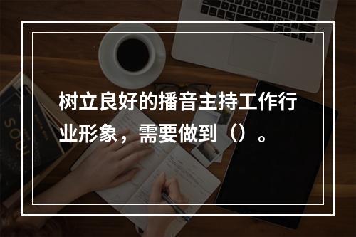 树立良好的播音主持工作行业形象，需要做到（）。