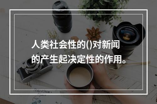 人类社会性的()对新闻的产生起决定性的作用。