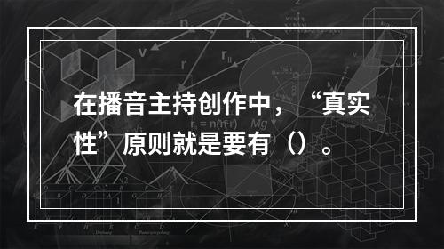 在播音主持创作中，“真实性”原则就是要有（）。