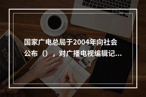 国家广电总局于2004年向社会公布（），对广播电视编辑记者的