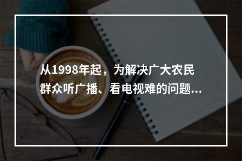 从1998年起，为解决广大农民群众听广播、看电视难的问题，党