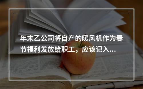 年末乙公司将自产的暖风机作为春节福利发放给职工，应该记入“应