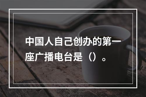 中国人自己创办的第一座广播电台是（）。